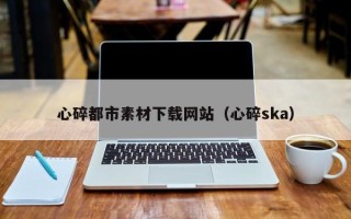 攀枝花心碎都市素材下载网站（心碎ska）